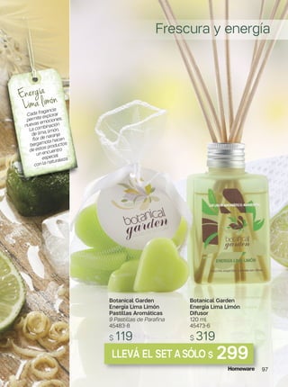 Botanical Garden
Energía Lima Limón
Pastillas Aromáticas
9 Pastillas de Parafina
45483-8
$ 119
Botanical Garden
Energía Lima Limón
Difusor
120 ml
45473-6
$ 319
Energía
Lima limón
Cada fragancia
permite explorar
nuevas emociones.
La combinación
de lima, limón,
flor de naranja
bergamota hacen
de estos productos
un encuentro
especial
con la naturaleza.
LLEVÁ EL SET ASÓLO $ 299
Frescura y energía
97
 