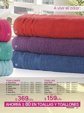 99
TOALLAS
Deep Rose 40x 70 cm 380g 45584-4
Bee Esmeralda 40x70 cm 380g 45047-8
Aqua 40x 70 cm 380g 45293-7
Pasion Red 40x70 cm 385g 44780-2
Violeta 50x80 cm 420g 44905-2
Deep Blue 40x70 cm 380g 44855-7
Precio regular $ 239 c/u
$ 159c/u
TOALLONES
A. Deep Rose 70x135 cm 380g 45594-6
B. Bee Esmeralda 70x130 cm 380g 45045-0
C. Aqua 70x135 cm 380g 45303-3
D. Pasion Red 70x135 cm 385g 44781-1
E. Violeta 70x135 cm 420g 44906-1
F. Deep Blue 70x135 cm 380g 44856-6
Precio regular $ 449 c/u
$ 369c/u
A vivir el color
A
D
E
F
B
C
AHORRÁ $ 80 EN TOALLAS Y TOALLONES
 