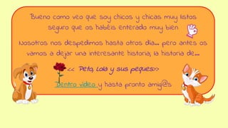 Bueno como veo que soy chicos y chicas muy listos
seguro que os habéis enterado muy bien
Nosotros nos despedimos hasta otros día… pero antes os
vamos a dejar una interesante historia; la historia de…
<< Peto, Lola y sus peques>>
Dentro vídeo y hasta pronto amig@s
 