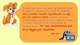 Ya sabéis que somos muy listos, aprendemos cientos
de palabras y adquirimos un montón de habilidades.
Pero controlar nuestra reproducción es algo
que NO sabemos hacer. Nosotros actuamos
instintivamente, no planificamos (no trazamos un plan y
no somos consciente de las consecuencias de
nuestros actos). Por eso necesitamos que
tú lo hagas por nosotros.
vídeo spot
 