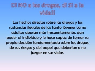 Los hechos directos sobre las drogas y las
sustancias ilegales de las tanto jóvenes como
adultos abusan más frecuentemente, dan
poder al individuo y le hace capaz de tomar su
propia decisión fundamentada sobre las drogas,
de sus riesgos y del papel que deberían o no
juzgar en sus vidas.
 