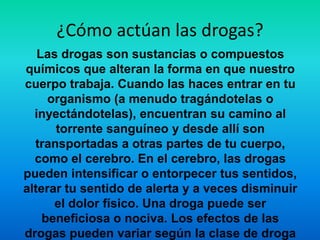 ¿Cómo actúan las drogas?
Las drogas son sustancias o compuestos
químicos que alteran la forma en que nuestro
cuerpo trabaja. Cuando las haces entrar en tu
organismo (a menudo tragándotelas o
inyectándotelas), encuentran su camino al
torrente sanguíneo y desde allí son
transportadas a otras partes de tu cuerpo,
como el cerebro. En el cerebro, las drogas
pueden intensificar o entorpecer tus sentidos,
alterar tu sentido de alerta y a veces disminuir
el dolor físico. Una droga puede ser
beneficiosa o nociva. Los efectos de las
drogas pueden variar según la clase de droga
 