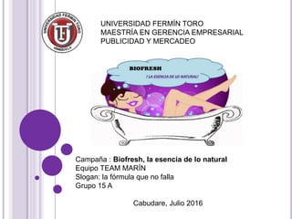 UNIVERSIDAD FERMÍN TORO
MAESTRÍA EN GERENCIA EMPRESARIAL
PUBLICIDAD Y MERCADEO
Campaña : Biofresh, la esencia de lo natural
Equipo TEAM MARÍN
Slogan: la fórmula que no falla
Grupo 15 A
Cabudare, Julio 2016
 