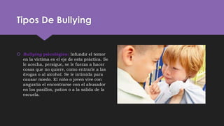 Tipos De Bullying
 Bullying psicológico: Infundir el temor
en la víctima es el eje de esta práctica. Se
le acecha, persigue, se le fuerza a hacer
cosas que no quiere, como entrarle a las
drogas o al alcohol. Se le intimida para
causar miedo. El niño o joven vive con
angustia el encontrarse con el abusador
en los pasillos, patios o a la salida de la
escuela.
 