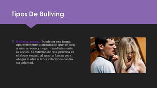 Tipos De Bullying
 Bullying sexual: Puede ser esa forma
aparentemente distraída con que se toca
a una persona y negar inmediatamente
la acción. El extremo de esta práctica es
el abuso sexual, al usar la fuerza para
obligar al otro a tener relaciones contra
su voluntad.
 