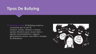 Tipos De Bullying
 Bullying verbal: El Bullying verbal se
caracteriza por el uso de
insultos, burlas, chismes e incluso
apodos ofensivos para causar daño y
agredir emocionalmente a alguien
generalmente menor, mas débil o incapaz
de defenderse.
 
