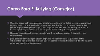 Cómo Para El Bullying (Consejos)
 Creo que como padres no podemos aceptar que esto ocurra. Estos hechos se denuncian y
no pasa nada. La única solución es defender a tu familia con la misma moneda. Los
golpes se pagan con golpes caiga quien caiga ya basta de ser tolerantes y ver como tu
hija es agredida por niñitas que creen que lo tienen todo y hacen y deshacen.
 Basta de permisividad, porque eso sólo nos llevará al caos social. Deben volver las
reprimendas.
 para eliminar el bullying se debiera expulsar y denunciar ante la justicia a estos
estudiantes que no quieren ni dejan que los demás estudien tranquilos y de esta manera
no se siga pudriendo la manzana.
 