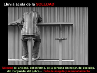 Lluvia ácida de la  SOLEDAD Soledad  del anciano, del enfermo, de la persona sin hogar, del excluido, del marginado, del pobre…  Falta de acogida y acompañamiento 