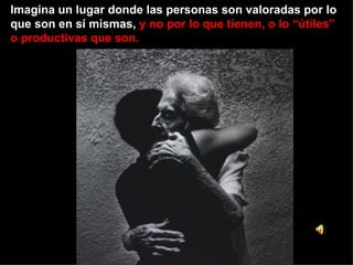 Imagina un lugar donde las personas son valoradas por lo que son en sí mismas,  y no por lo que tienen, o lo “útiles” o productivas que son. 