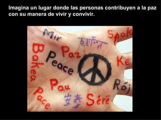 Imagina un lugar donde las personas contribuyen a la paz con su manera de vivir y convivir. 