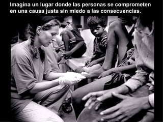 Imagina un lugar donde las personas se comprometen en una causa justa sin miedo a las consecuencias. 