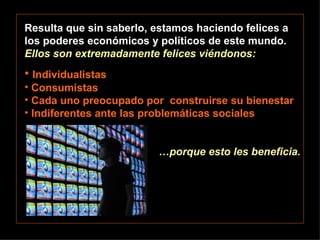 Resulta que sin saberlo, estamos haciendo felices a los poderes económicos y políticos de este mundo.  Ellos son extremadamente felices viéndonos: Individualistas Consumistas Cada uno preocupado por  construirse su bienestar Indiferentes ante las problemáticas sociales … porque esto les beneficia. 