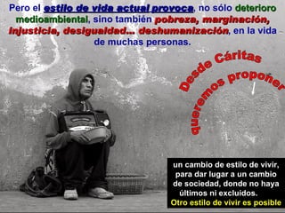 Pero el  estilo de vida actual   provoca , no sólo  deterioro medioambiental , sino también  pobreza, marginación, injusticia, desigualdad… deshumanización , en la vida de muchas personas. un cambio de estilo de vivir, para dar lugar a un cambio de sociedad, donde no haya últimos ni excluidos.  Otro estilo de vivir es posible Desde Cáritas queremos proponer 