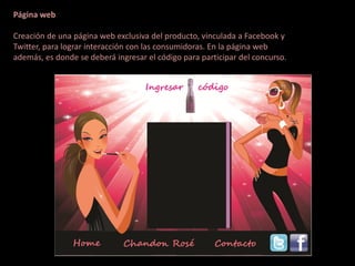 Página web

Creación de una página web exclusiva del producto, vinculada a Facebook y
Twitter, para lograr interacción con las consumidoras. En la página web
además, es donde se deberá ingresar el código para participar del concurso.
 