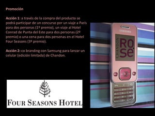 Promoción

Acción 1: a través de la compra del producto se
podrá participar de un concurso por un viaje a París
para dos personas (1º premio), un viaje al Hotel
Conrad de Punta del Este para dos personas (2º
premio) o una cena para dos personas en el Hotel
Four Seasons (3º premio).

Acción 2: co branding con Samsung para lanzar un
celular (edición limitada) de Chandon.
 