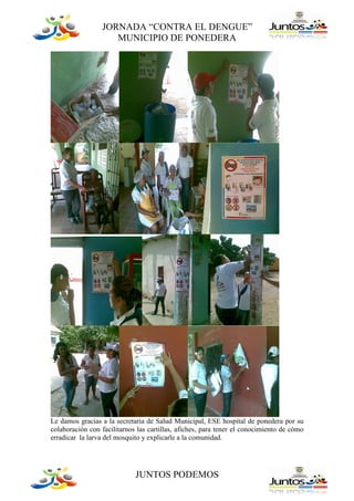 JORNADA “CONTRA EL DENGUE”
                    MUNICIPIO DE PONEDERA




Le damos gracias a la secretaria de Salud Municipal, ESE hospital de ponedera por su
colaboración con facilitarnos las cartillas, afiches, para tener el conocimiento de cómo
erradicar la larva del mosquito y explicarle a la comunidad.




                             JUNTOS PODEMOS
 
