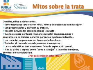 11
De niñas, niños y adolescentes:
Tener relaciones sexuales con niñas, niños y adolescentes es más seguro.
Son prostitutas/os y disfrutan su trabajo .
Realizan actividades sexuales porque les gusta .
Cuando se paga por tener relaciones sexuales con niñas, niños y
adolescentes, se les hace un favor, porque así ayudan a su familia .
Los tratantes de personas son únicamente hombres .
Todas las víctimas de trata de personas son mujeres .
La trata de NNA es únicamente con fines de explotación sexual .
Si es su padre o esposo quien “pone a trabajar” a las niñas y mujeres,
entonces no es explotación.
¿Por qué se tienen estas ideas?
Mitos sobre la trata
 