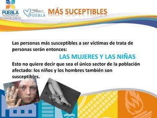 12
Las personas más susceptibles a ser víctimas de trata de
personas serán entonces:
LAS MUJERES Y LAS NIÑAS
Esto no quiere decir que sea el único sector de la población
afectado: los niños y los hombres también son
susceptibles.
MÁS SUCEPTIBLES
 