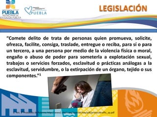 LEGISLACIÓN
“Comete delito de trata de personas quien promueva, solicite,
ofrezca, facilite, consiga, traslade, entregue o reciba, para sí o para
un tercero, a una persona por medio de la violencia física o moral,
engaño o abuso de poder para someterla a explotación sexual,
trabajos o servicios forzados, esclavitud o prácticas análogas a la
esclavitud, servidumbre, o la extirpación de un órgano, tejido o sus
componentes.”1
1. Art. 3° Protocolo de Palermo http://www2.ohchr.org/spanish/law/pdf/protocoltraffic_sp.pdf
 