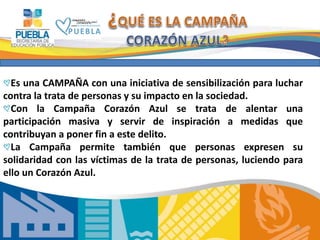 28
Es una CAMPAÑA con una iniciativa de sensibilización para luchar
contra la trata de personas y su impacto en la sociedad.
Con la Campaña Corazón Azul se trata de alentar una
participación masiva y servir de inspiración a medidas que
contribuyan a poner fin a este delito.
La Campaña permite también que personas expresen su
solidaridad con las víctimas de la trata de personas, luciendo para
ello un Corazón Azul.
 