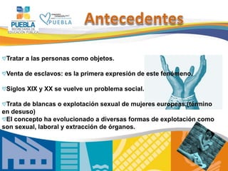 3
Tratar a las personas como objetos.
Venta de esclavos: es la primera expresión de este fenómeno.
Siglos XIX y XX se vuelve un problema social.
Trata de blancas o explotación sexual de mujeres europeas.(término
en desuso)
El concepto ha evolucionado a diversas formas de explotación como
son sexual, laboral y extracción de órganos.
 