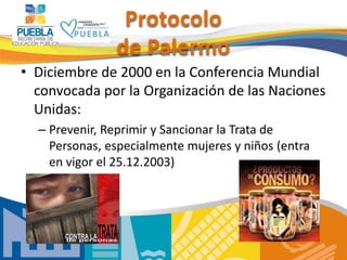 Protocolo
de Palermo
• Diciembre de 2000 en la Conferencia Mundial
convocada por la Organización de las Naciones
Unidas:
– Prevenir, Reprimir y Sancionar la Trata de
Personas, especialmente mujeres y niños (entra
en vigor el 25.12.2003)
 