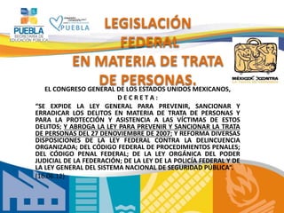 LEGISLACIÓN
FEDERAL
EN MATERIA DE TRATA
DE PERSONAS.
EL CONGRESO GENERAL DE LOS ESTADOS UNIDOS MEXICANOS,
D E C R E T A :
“SE EXPIDE LA LEY GENERAL PARA PREVENIR, SANCIONAR Y
ERRADICAR LOS DELITOS EN MATERIA DE TRATA DE PERSONAS Y
PARA LA PROTECCIÓN Y ASISTENCIA A LAS VÍCTIMAS DE ESTOS
DELITOS; Y ABROGA LA LEY PARA PREVENIR Y SANCIONAR LA TRATA
DE PERSONAS DEL 27 DENOVIEMBRE DE 2007; Y REFORMA DIVERSAS
DISPOSICIONES DE LA LEY FEDERAL CONTRA LA DELINCUENCIA
ORGANIZADA; DEL CÓDIGO FEDERAL DE PROCEDIMIENTOS PENALES;
DEL CÓDIGO PENAL FEDERAL; DE LA LEY ORGÁNICA DEL PODER
JUDICIAL DE LA FEDERACIÓN; DE LA LEY DE LA POLICÍA FEDERAL Y DE
LA LEY GENERAL DEL SISTEMA NACIONAL DE SEGURIDAD PÚBLICA”.
(16.06.12)
 