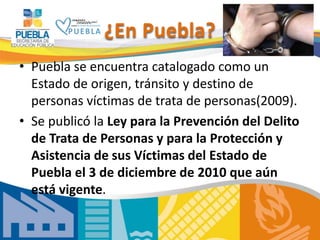 ¿En Puebla?
• Puebla se encuentra catalogado como un
Estado de origen, tránsito y destino de
personas víctimas de trata de personas(2009).
• Se publicó la Ley para la Prevención del Delito
de Trata de Personas y para la Protección y
Asistencia de sus Víctimas del Estado de
Puebla el 3 de diciembre de 2010 que aún
está vigente.
 