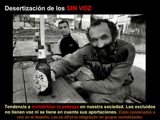 Desertización de los  SIN VOZ Tendencia a  invisibilizar la pobreza  en nuestra sociedad. Los excluidos no tienen voz ni se tiene en cuenta sus aportaciones.  Están condenados a vivir en el desierto. Les es difícil la integración en grupos normalizados. 
