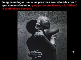 Imagina un lugar donde las personas son valoradas por lo que son en sí mismas,  y no por lo que tienen, o lo “útiles” o productivas que son. 