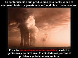 La contaminación que producimos está destruyendo el medioambiente… y ya estamos sufriendo las consecuencias. Por ello,  se empiezan a tomar medidas  desde los gobiernos y se movilizan los ciudadanos, porque el problema ya lo tenemos encima. 