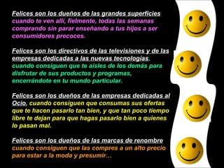 Felices son los dueños de las grandes superficies  cuando te ven allí, fielmente, todas las semanas comprando sin parar enseñando a tus hijos a ser consumidores precoces. Felices son los directivos de las televisiones y de las empresas dedicadas a las nuevas tecnologías , cuando consiguen que te aísles de los demás para disfrutar de sus productos y programas, encerrándote en tu mundo particular. Felices son los dueños de las empresas dedicadas al Ocio , cuando consiguen que consumas sus ofertas que te hacen pasarlo tan bien, y que tan poco tiempo libre te dejan para que hagas pasarlo bien a quienes lo pasan mal. Felices son los dueños de las marcas de renombre  cuando consiguen que las compres a un alto precio para estar a la moda y presumir… 