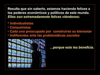 Resulta que sin saberlo, estamos haciendo felices a los poderes económicos y políticos de este mundo.  Ellos son extremadamente felices viéndonos: Individualistas Consumistas Cada uno preocupado por  construirse su bienestar Indiferentes ante las problemáticas sociales … porque esto les beneficia. 