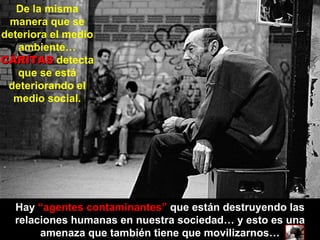 De la misma manera que se deteriora el medio ambiente…  CÁRITAS  detecta que se está deteriorando el medio social. Hay  “agentes contaminantes”  que están destruyendo las relaciones humanas en nuestra sociedad… y esto es una amenaza que también tiene que movilizarnos… 