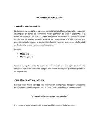 OPCIONES DE MERCHANDISING



-CAMPAÑAS PROMOCIONALES:

Lanzamiento de campaña en caravana por toda la ciudad haciendo paradas en puntos
estratégicos en donde se concentre mayor población de jóvenes aspirantes a la
educación superior CONTANDO CON LA PRESENCIA de periodistas y comunicadores
sociales que pertenecen a nuestra alma matter y son grandes y reconocidos para que
por este medio los jóvenes se sientan identificados y quieran pertenecer a la facultad
de donde salieron estos personajes distinguidos.

Ejemplo

       Mabel lara
       Mardel granada



Tener el acompañamiento de medios de comunicación para que sigan de lleno esta
campaña y estén en constante apego a ella informándolo para que cree expectativa
en las personas



-CAMPAÑAS DE APOYO A LA VENTA:

Elaboración de folleto con toda esta información acompañada de regalos tales como
tasas, llaveros, gorras, plegables para el carro, todos con el eslogan de la campaña



                    “la comunicación santiaguina va por encima”



(Las cuales se repartirán entre los asistentes al lanzamiento de la campaña.)
 