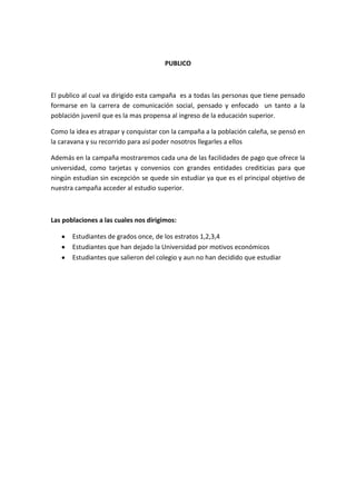 PUBLICO



El publico al cual va dirigido esta campaña es a todas las personas que tiene pensado
formarse en la carrera de comunicación social, pensado y enfocado un tanto a la
población juvenil que es la mas propensa al ingreso de la educación superior.

Como la idea es atrapar y conquistar con la campaña a la población caleña, se pensó en
la caravana y su recorrido para así poder nosotros llegarles a ellos

Además en la campaña mostraremos cada una de las facilidades de pago que ofrece la
universidad, como tarjetas y convenios con grandes entidades crediticias para que
ningún estudian sin excepción se quede sin estudiar ya que es el principal objetivo de
nuestra campaña acceder al estudio superior.



Las poblaciones a las cuales nos dirigimos:

       Estudiantes de grados once, de los estratos 1,2,3,4
       Estudiantes que han dejado la Universidad por motivos económicos
       Estudiantes que salieron del colegio y aun no han decidido que estudiar
 