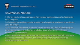 CAMPAÑA DE ABONOS 2012 / 2013



CAMPAÑA DE ABONOS
1- Dar las gracias a las personas que han enviado sugerencias para la elaboración
de la campaña.
2- El Consejo ha decidido premiar a todos con el regalo de un Abono, en cualquier
zona del campo.
3- Al cambiarse totalmente el formato de la campaña, no se ha utilizado ninguna
de las propuestas pero todas han ayudado a desarrollar la nueva idea que
estamos hoy presentando.
4- Las ideas enviadas no caen en saco roto, ya que seguro entrarán a formar parte
de futuras campañas de abonos, teniendo un alto valor al ser iniciativas de
nuestros propios abonados.
 
