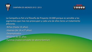 CAMPAÑA DE ABONOS 2012 / 2013




La Campaña es fiel a la filosofía de Proyecto 10.000 porque es sensible a los
segmentos que mas nos preocupan y cada uno de ellos tiene un tratamiento
diferente.
-Niños (Hasta 13 años).
-Jóvenes (de 14 a 27 años).
-Desempleados.
-Mayores de 65 años.
-Familias (nuevo concepto de abono familiar).
 
