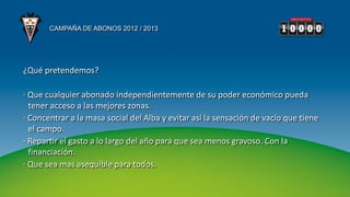 CAMPAÑA DE ABONOS 2012 / 2013




¿Qué pretendemos?

· Que cualquier abonado independientemente de su poder económico pueda
  tener acceso a las mejores zonas.
· Concentrar a la masa social del Alba y evitar así la sensación de vacío que tiene
  el campo.
· Repartir el gasto a lo largo del año para que sea menos gravoso. Con la
  financiación.
· Que sea mas asequible para todos.
 