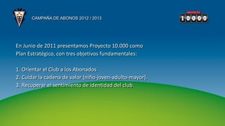 CAMPAÑA DE ABONOS 2012 / 2013




En Junio de 2011 presentamos Proyecto 10.000 como
Plan Estratégico, con tres objetivos fundamentales:

1. Orientar el Club a los Abonados
2. Cuidar la cadena de valor (niño-joven-adulto-mayor).
3. Recuperar el sentimiento de identidad del club.
 