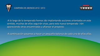 CAMPAÑA DE ABONOS 2012 / 2013




·A lo largo de la temporada hemos ido implantando acciones orientadas en este
sentido, muchas de ellas seguirán vivas, para esta nueva temporada irán
apareciendo otras encaminadas a afianzar el proyecto.

·A continuación pasamos a hacer un pequeño balance de cada una de ellas ellas.
 