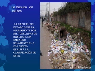 La basura en
Jalisco
La capital del
Estado genera
diariamente dos
mil toneladas de
basura y, sin
embargo,
solamente el 5
por ciento
realiza la
clasificación de
esta .
 