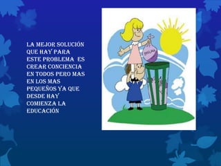 la mejor solución
que hay para
este problema es
crear conciencia
en todos pero mas
en los mas
pequeños ya que
desde hay
comienza la
educación
 