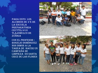 Para esto los
alumnos de 4°e de
la escuela
preparatoria
cecytej #16
Tlajomulco de
Zúñiga
Con el profesor :
Rogelio Domínguez
nos dimos a la
tarea de hacer un
campaña de
limpieza en santa
cruz de las flores
 