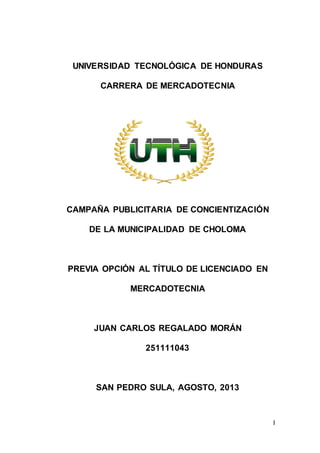 I
UNIVERSIDAD TECNOLÓGICA DE HONDURAS
CARRERA DE MERCADOTECNIA
CAMPAÑA PUBLICITARIA DE CONCIENTIZACIÓN
DE LA MUNICIPALIDAD DE CHOLOMA
PREVIA OPCIÓN AL TÍTULO DE LICENCIADO EN
MERCADOTECNIA
JUAN CARLOS REGALADO MORÁN
251111043
SAN PEDRO SULA, AGOSTO, 2013
 