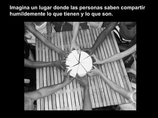 Imagina un lugar donde las personas saben compartir humildemente lo que tienen y lo que son. 