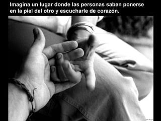 Imagina un lugar donde las personas saben ponerse en la piel del otro y escucharle de corazón. 
