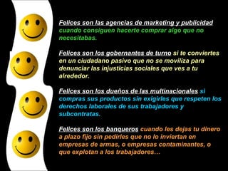 Felices son las agencias de marketing y publicidad  cuando consiguen hacerte comprar algo que no necesitabas. Felices son los gobernantes de turno  si te conviertes en un ciudadano pasivo que no se moviliza para denunciar las injusticias sociales que ves a tu alrededor. Felices son los dueños de las multinacionales  si compras sus productos sin exigirles que respeten los derechos laborales de sus trabajadores y subcontratas. Felices son los banqueros  cuando les dejas tu dinero a plazo fijo sin pedirles que no lo inviertan en empresas de armas, o empresas contaminantes, o que explotan a los trabajadores… 