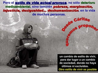 Pero el  estilo de vida actual   provoca , no sólo  deterioro medioambiental , sino también  pobreza, marginación, injusticia, desigualdad… deshumanización , en la vida de muchas personas. un cambio de estilo de vivir, para dar lugar a un cambio de sociedad, donde no haya últimos ni excluidos.  Otro estilo de vivir es posible Desde Cáritas queremos proponer 
