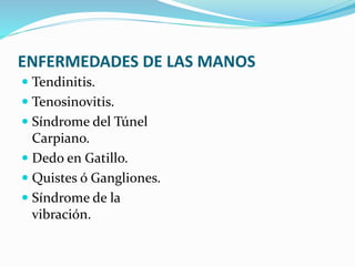 ENFERMEDADES DE LAS MANOS
 Tendinitis.
 Tenosinovitis.
 Síndrome del Túnel
Carpiano.
 Dedo en Gatillo.
 Quistes ó Gangliones.
 Síndrome de la
vibración.
 